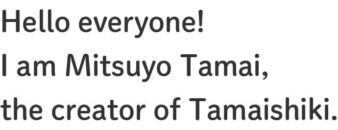 Hello everyone! I am Mitsuyo Tamai, the creator of Tamaishiki.